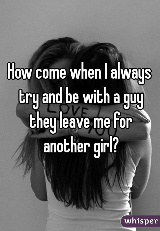 How come when I always try and be with a guy they leave me for another girl?