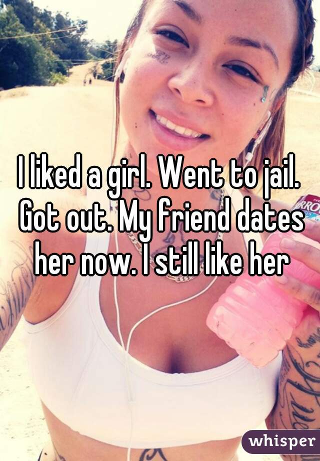 I liked a girl. Went to jail. Got out. My friend dates her now. I still like her