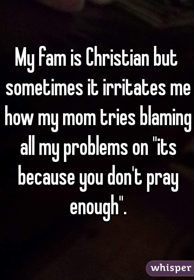 My fam is Christian but sometimes it irritates me how my mom tries blaming all my problems on "its because you don't pray enough".