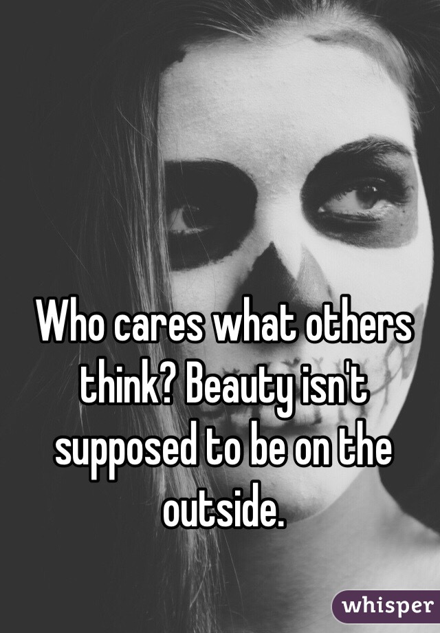 Who cares what others think? Beauty isn't supposed to be on the outside.