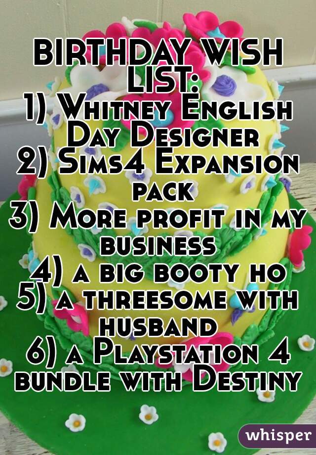 BIRTHDAY WISH LIST:
1) Whitney English Day Designer
2) Sims4 Expansion pack
3) More profit in my business 
4) a big booty ho
5) a threesome with husband 
6) a Playstation 4 bundle with Destiny 