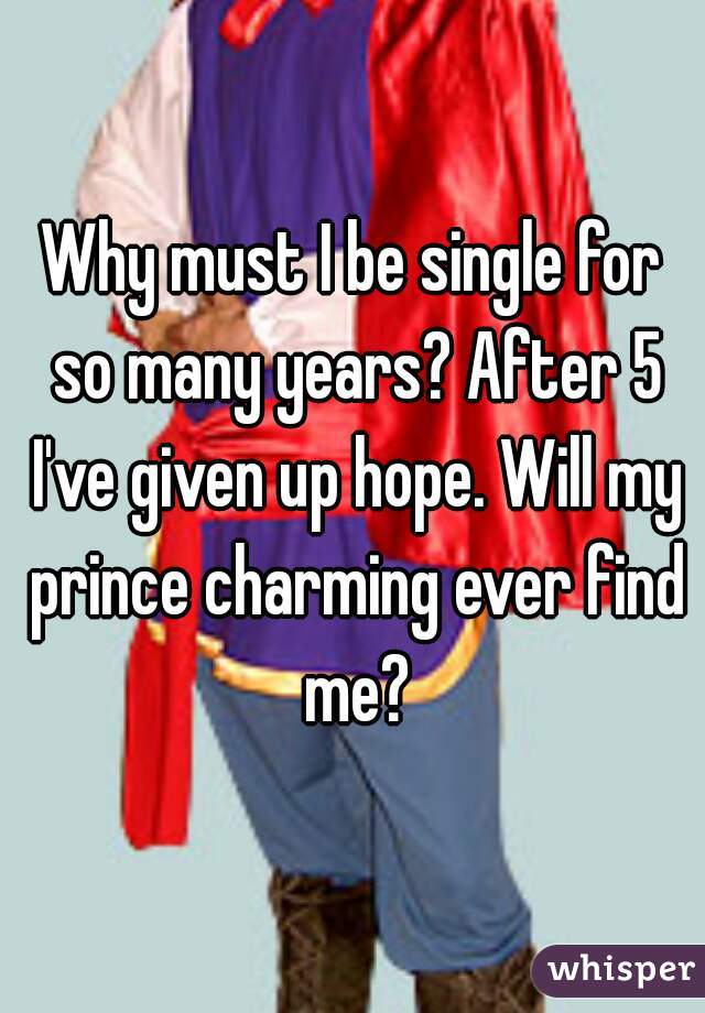Why must I be single for so many years? After 5 I've given up hope. Will my prince charming ever find me?