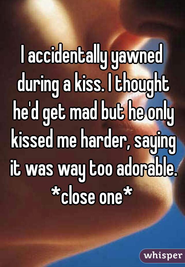 I accidentally yawned during a kiss. I thought he'd get mad but he only kissed me harder, saying it was way too adorable.
*close one*