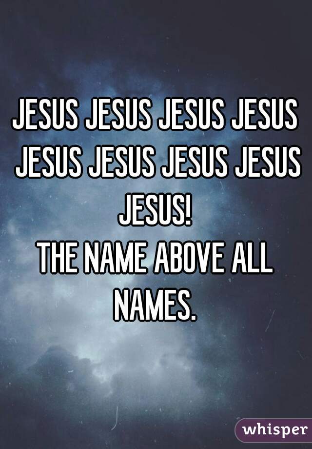 JESUS JESUS JESUS JESUS JESUS JESUS JESUS JESUS JESUS! 
THE NAME ABOVE ALL NAMES. 
