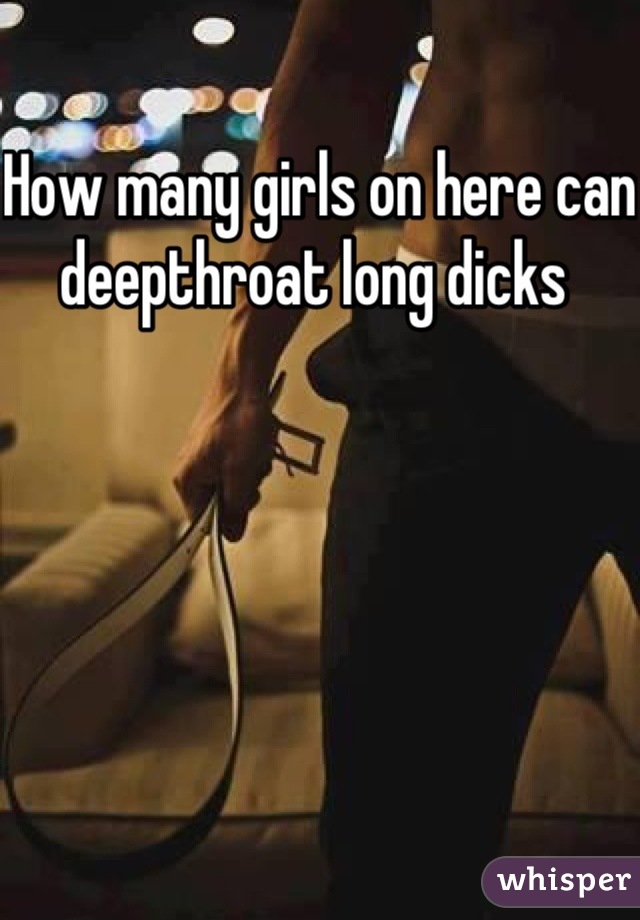 How many girls on here can deepthroat long dicks 