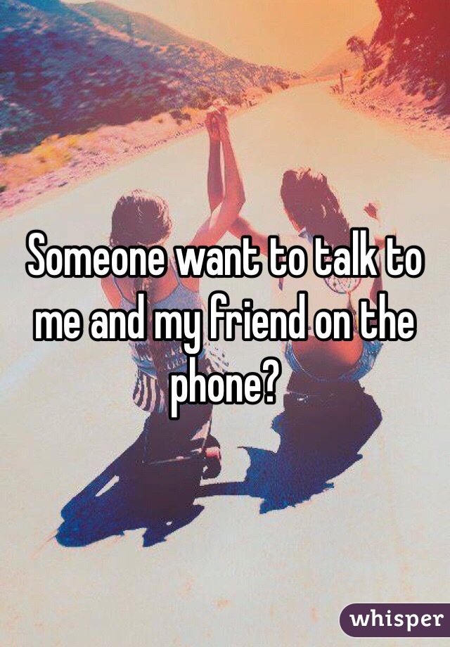 Someone want to talk to me and my friend on the phone?