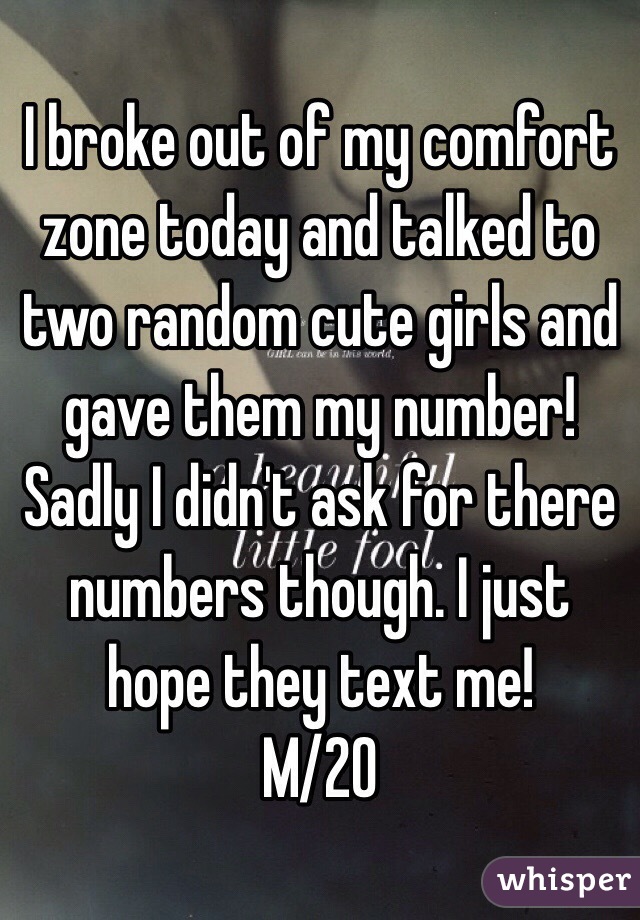 I broke out of my comfort zone today and talked to two random cute girls and gave them my number! Sadly I didn't ask for there numbers though. I just hope they text me!
M/20
