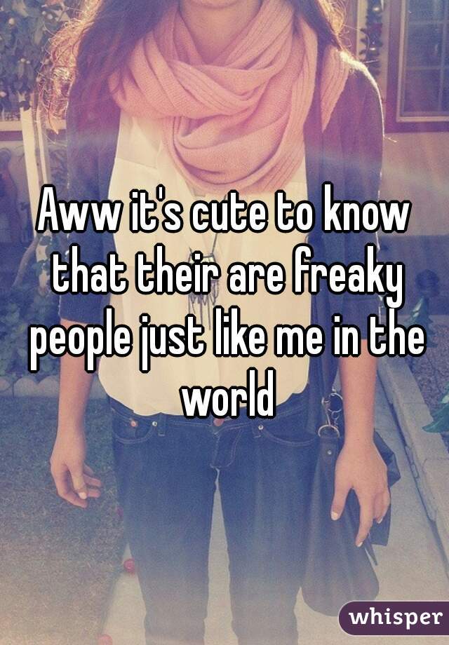 Aww it's cute to know that their are freaky people just like me in the world