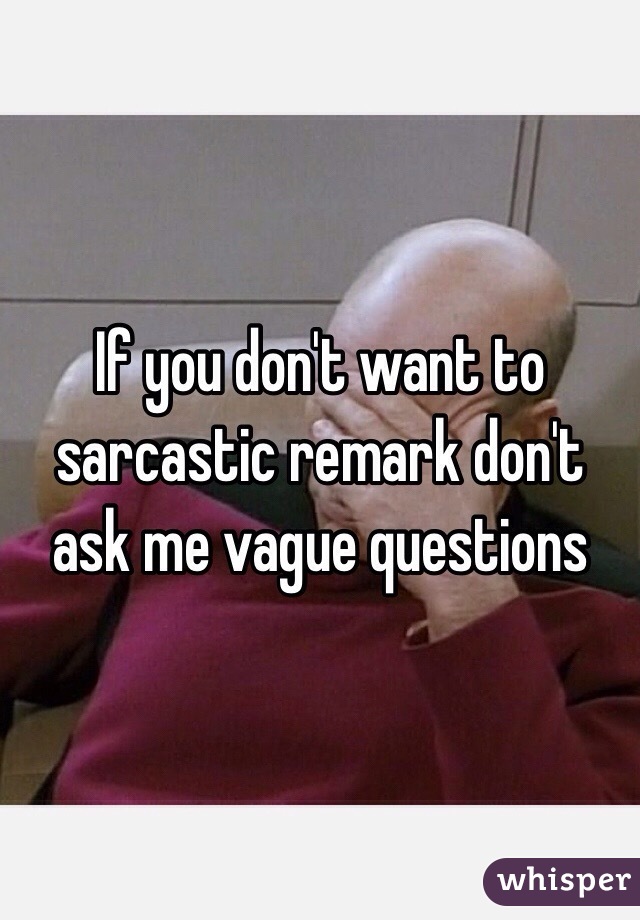 If you don't want to sarcastic remark don't ask me vague questions