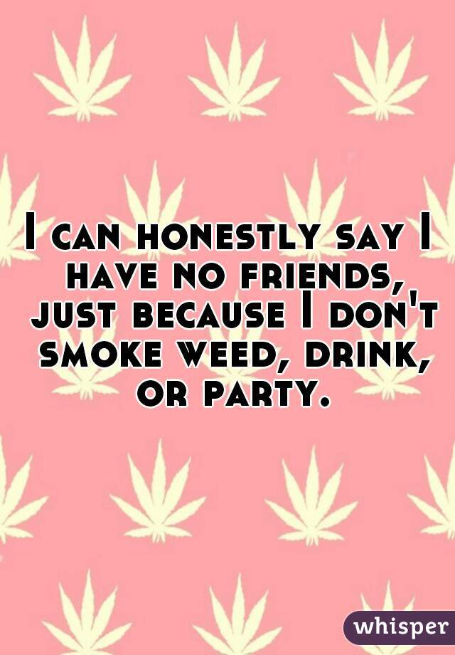 I can honestly say I have no friends, just because I don't smoke weed, drink, or party.