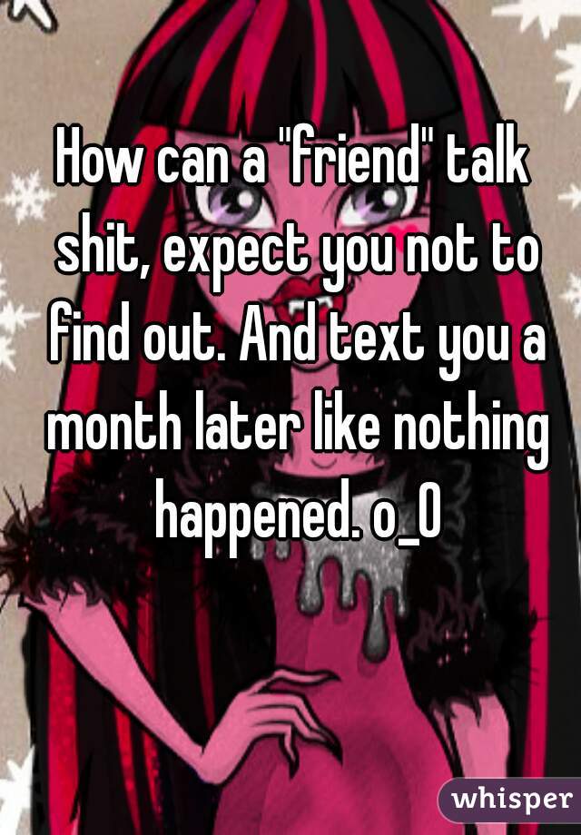 How can a "friend" talk shit, expect you not to find out. And text you a month later like nothing happened. o_0