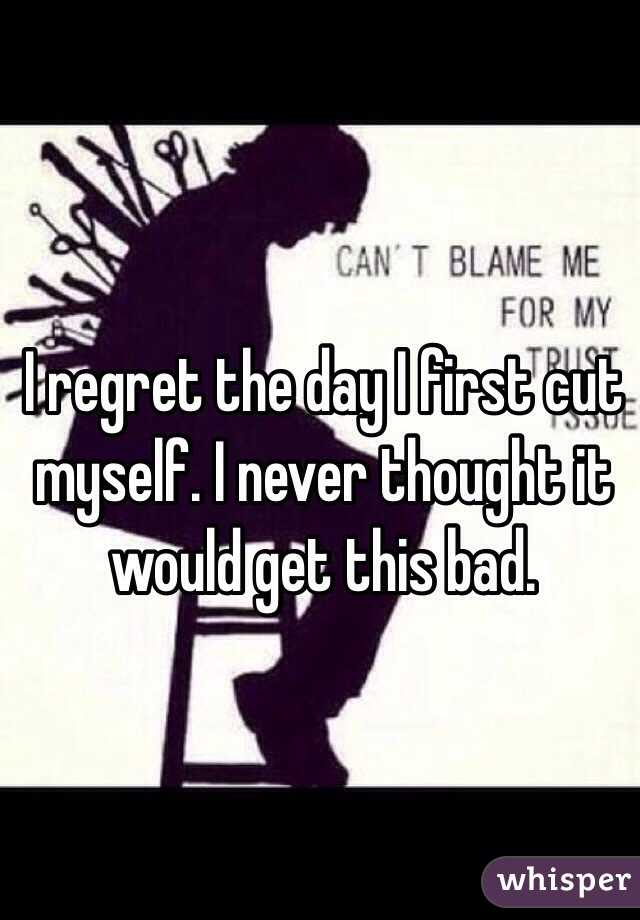 I regret the day I first cut myself. I never thought it would get this bad.