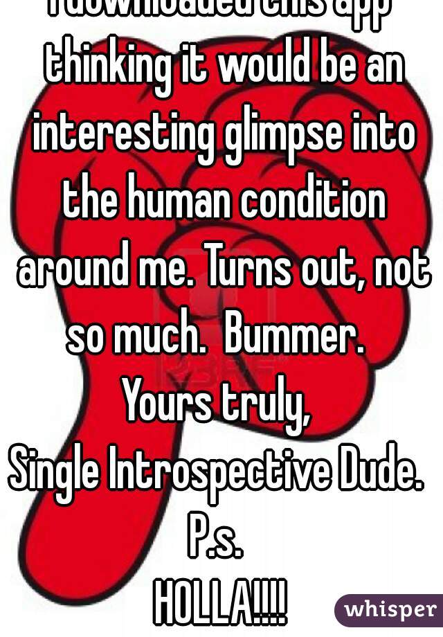 I downloaded this app thinking it would be an interesting glimpse into the human condition around me. Turns out, not so much.  Bummer.  
Yours truly, 
Single Introspective Dude. 
P.s. 
HOLLA!!!!