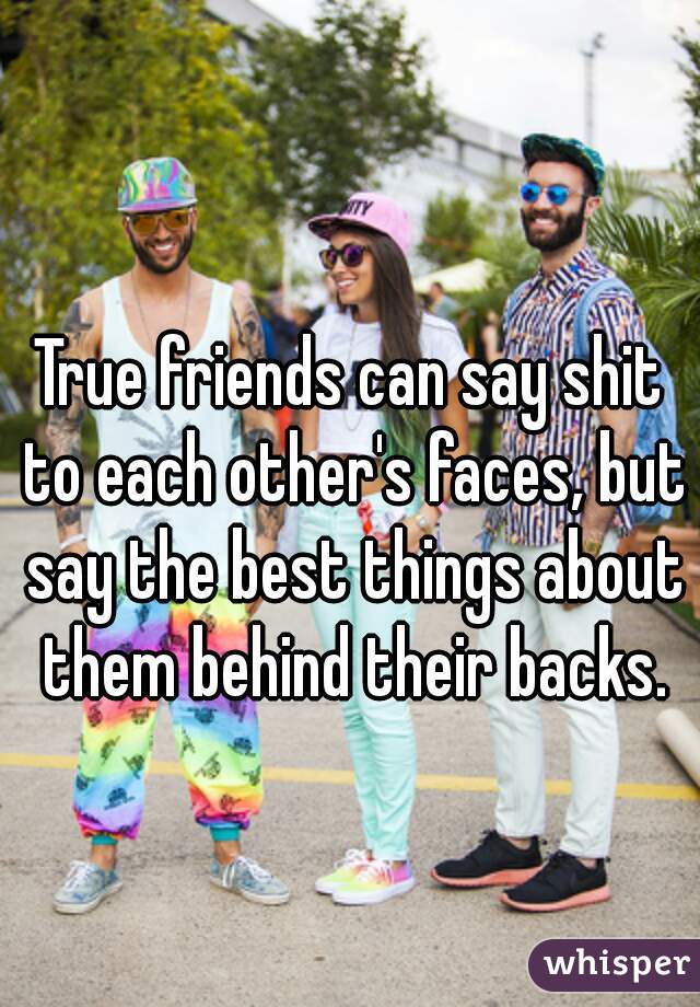 True friends can say shit to each other's faces, but say the best things about them behind their backs.