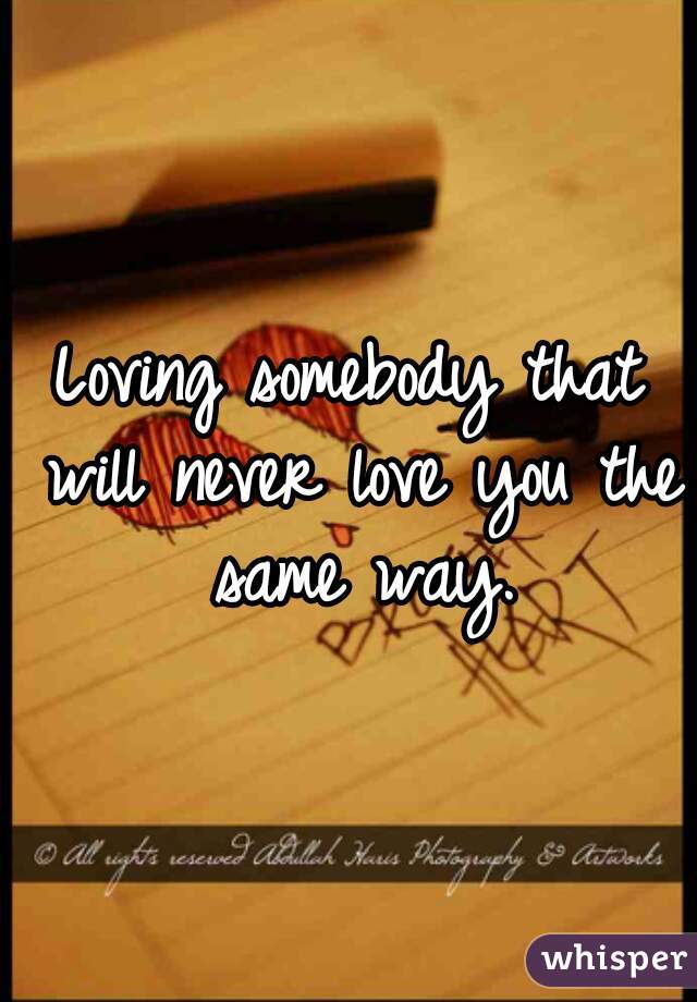 Loving somebody that will never love you the same way.