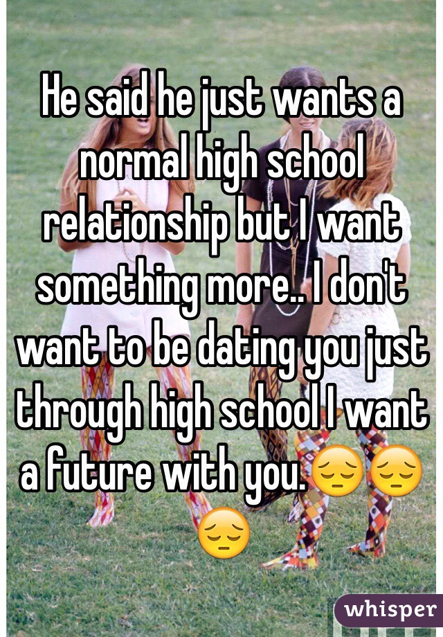 He said he just wants a normal high school  relationship but I want something more.. I don't want to be dating you just through high school I want a future with you.😔😔😔