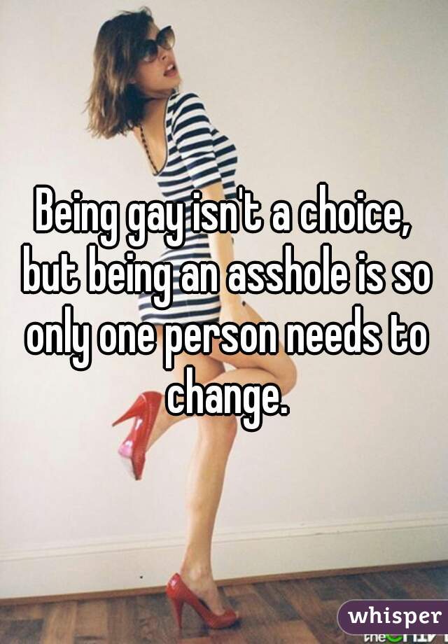 Being gay isn't a choice, but being an asshole is so only one person needs to change.
