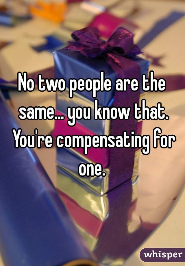 No two people are the same... you know that. You're compensating for one. 