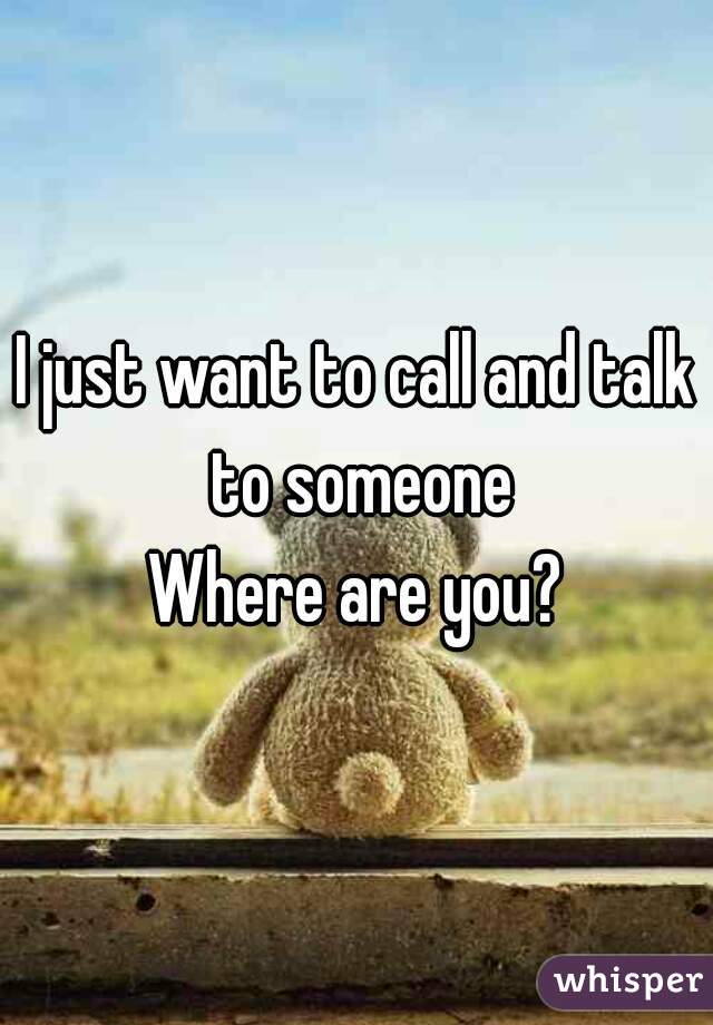 I just want to call and talk to someone
Where are you?