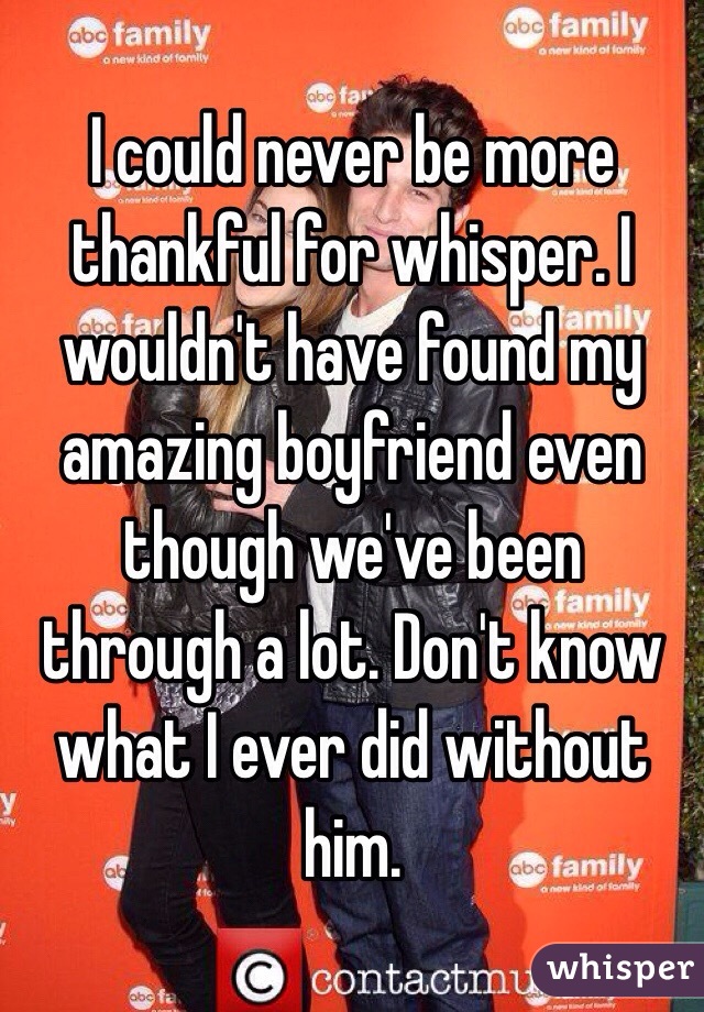 I could never be more thankful for whisper. I wouldn't have found my amazing boyfriend even though we've been through a lot. Don't know what I ever did without him. 