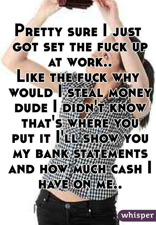 Pretty sure I just got set the fuck up at work..
Like the fuck why would I steal money dude I didn't know that's where you put it I'll show you my bank statements and how much cash I have on me..
