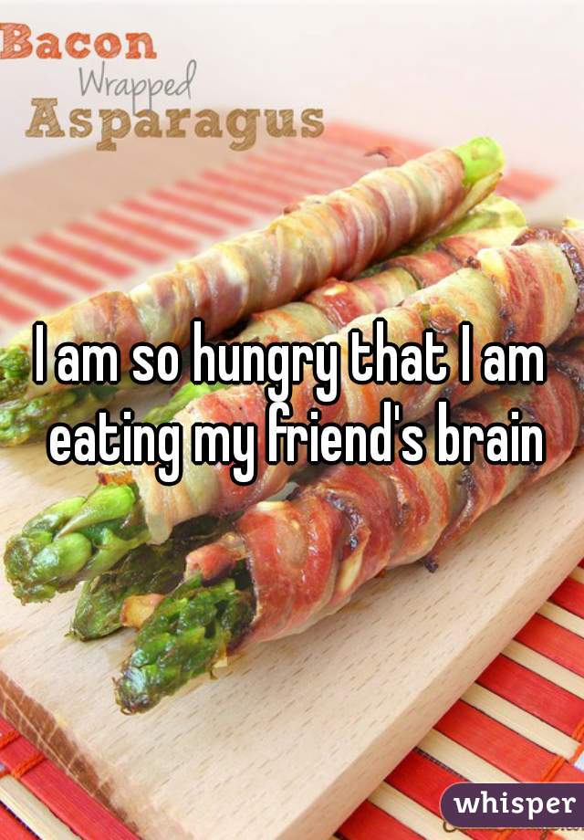 I am so hungry that I am eating my friend's brain