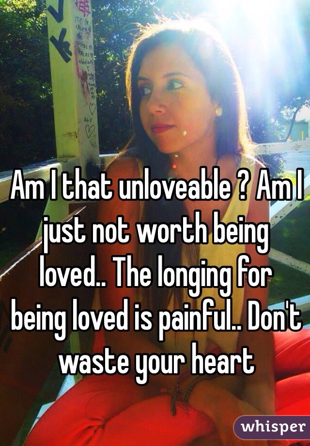 Am I that unloveable ? Am I just not worth being loved.. The longing for being loved is painful.. Don't waste your heart 