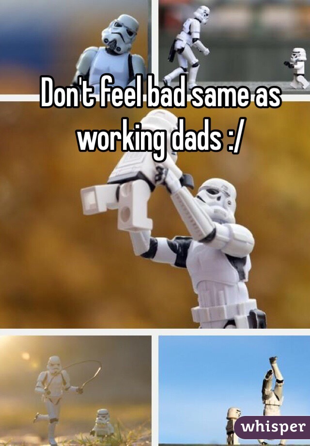 Don't feel bad same as working dads :/