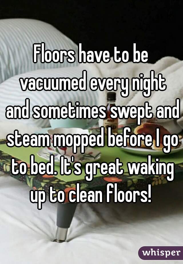 Floors have to be vacuumed every night and sometimes swept and steam mopped before I go to bed. It's great waking up to clean floors! 