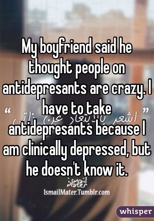 My boyfriend said he thought people on antidepresants are crazy. I have to take antidepresants because I am clinically depressed, but he doesn't know it. 