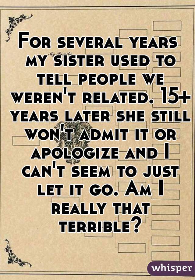 For several years my sister used to tell people we weren't related. 15+ years later she still won't admit it or apologize and I can't seem to just let it go. Am I really that terrible?