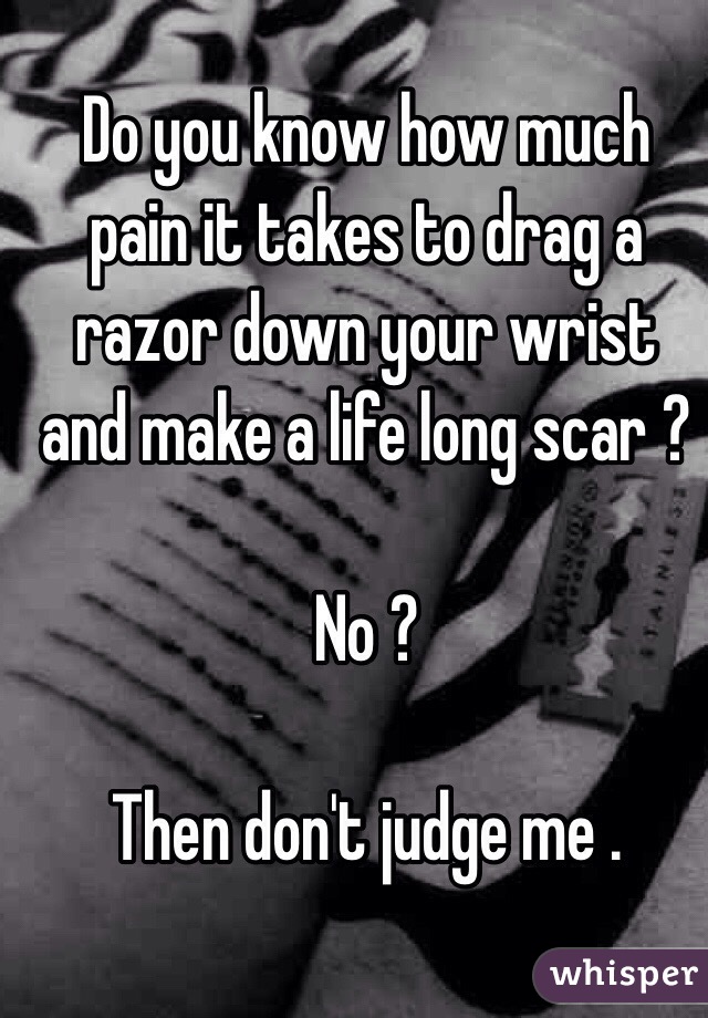 Do you know how much pain it takes to drag a razor down your wrist and make a life long scar ?

No ? 

Then don't judge me .

