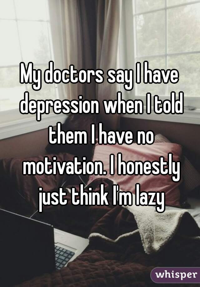 My doctors say I have depression when I told them I have no motivation. I honestly just think I'm lazy
