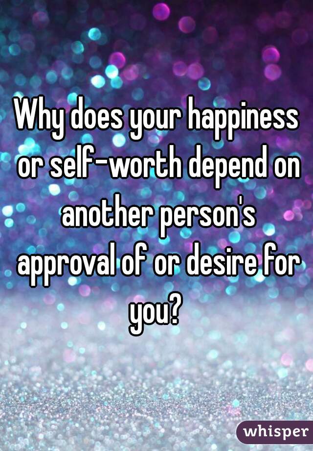 Why does your happiness or self-worth depend on another person's approval of or desire for you? 