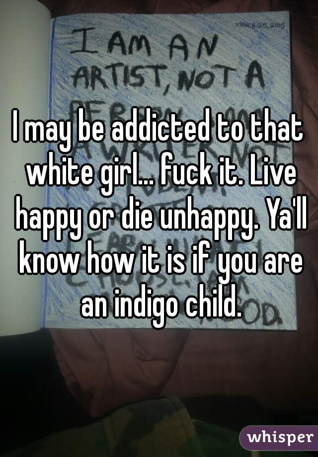 I may be addicted to that white girl... fuck it. Live happy or die unhappy. Ya'll know how it is if you are an indigo child.