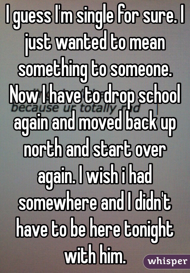 I guess I'm single for sure. I just wanted to mean something to someone. Now I have to drop school again and moved back up north and start over again. I wish i had somewhere and I didn't have to be here tonight with him. 