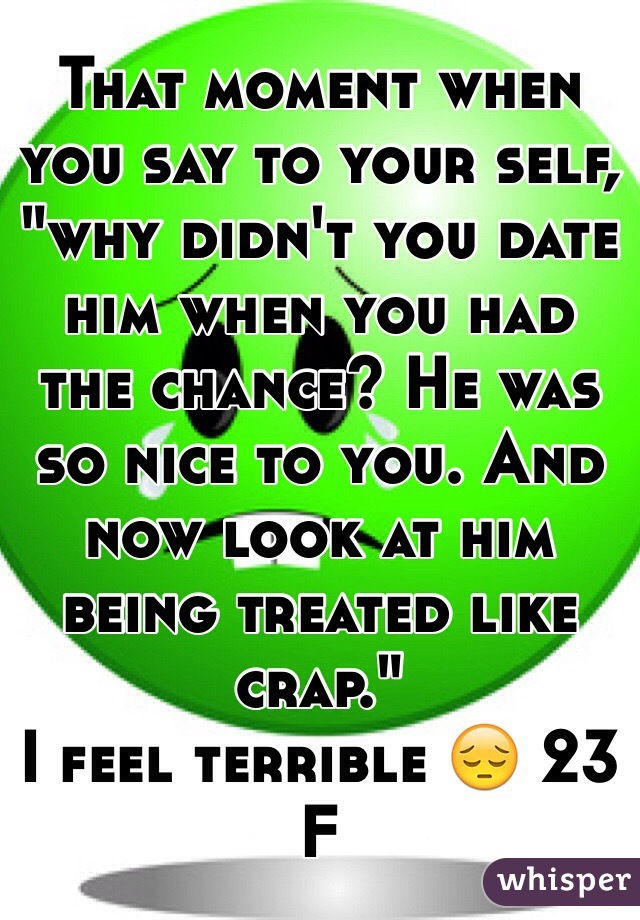 That moment when you say to your self, "why didn't you date him when you had the chance? He was so nice to you. And now look at him being treated like crap."
I feel terrible 😔 23 F