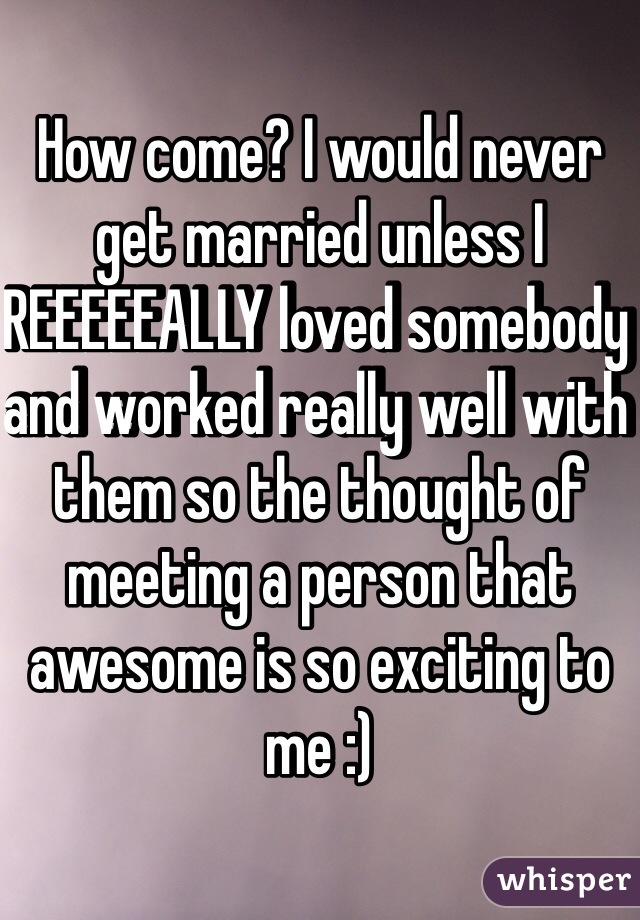 How come? I would never get married unless I REEEEEALLY loved somebody and worked really well with them so the thought of meeting a person that awesome is so exciting to me :) 