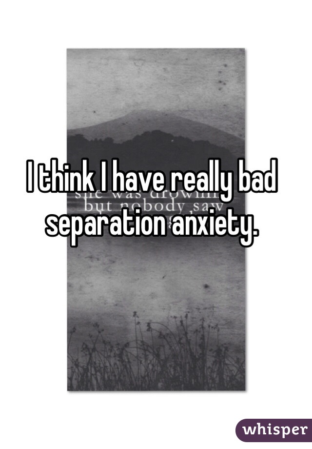 I think I have really bad separation anxiety. 