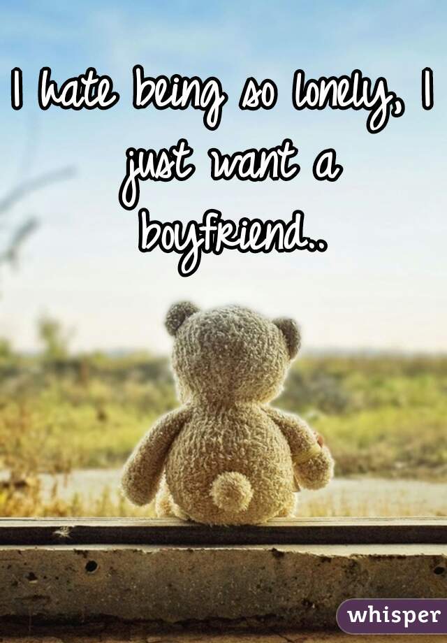 I hate being so lonely, I just want a boyfriend..