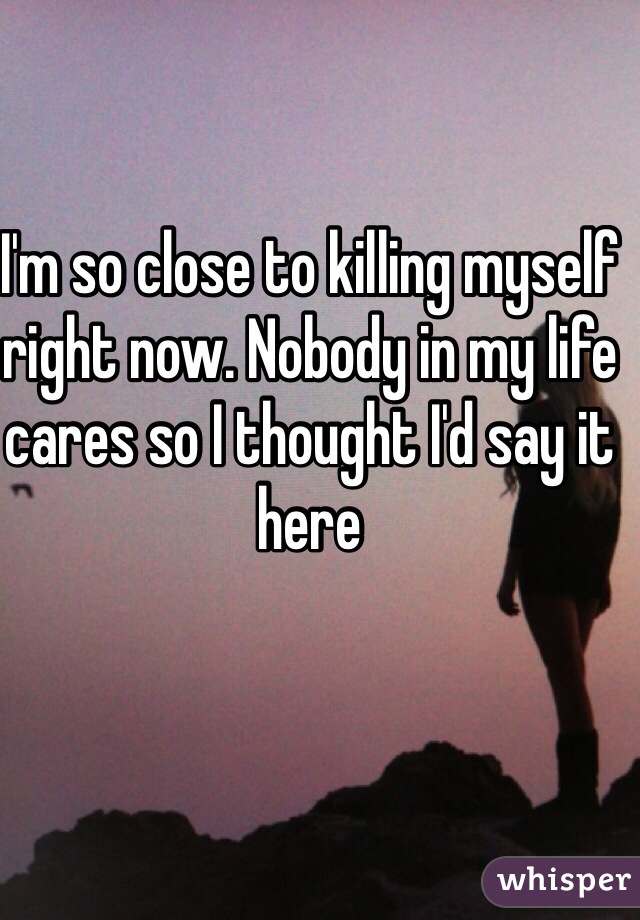 I'm so close to killing myself right now. Nobody in my life cares so I thought I'd say it here