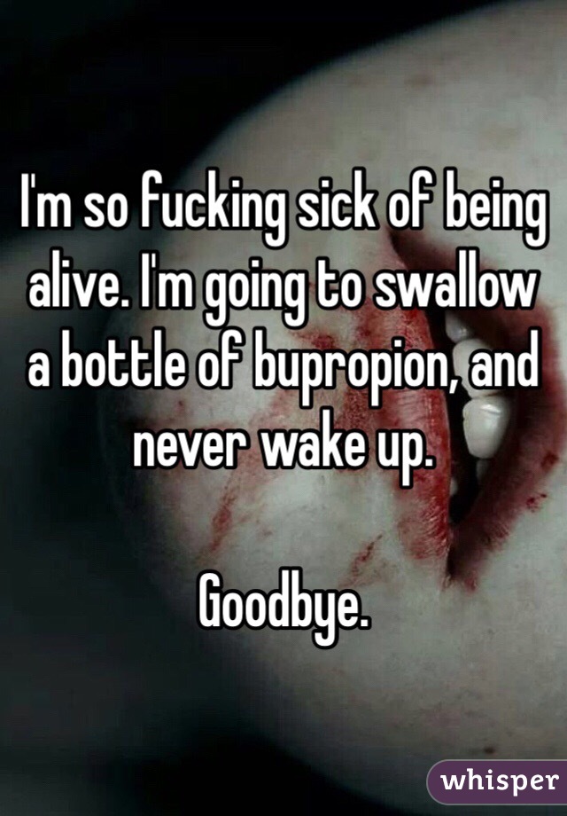 I'm so fucking sick of being alive. I'm going to swallow a bottle of bupropion, and never wake up.

Goodbye. 