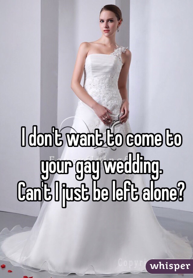 I don't want to come to your gay wedding.  
Can't I just be left alone? 