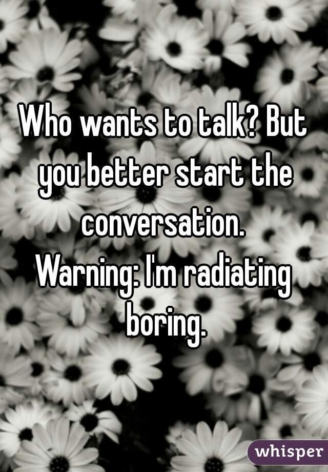 Who wants to talk? But you better start the conversation. 
Warning: I'm radiating boring.