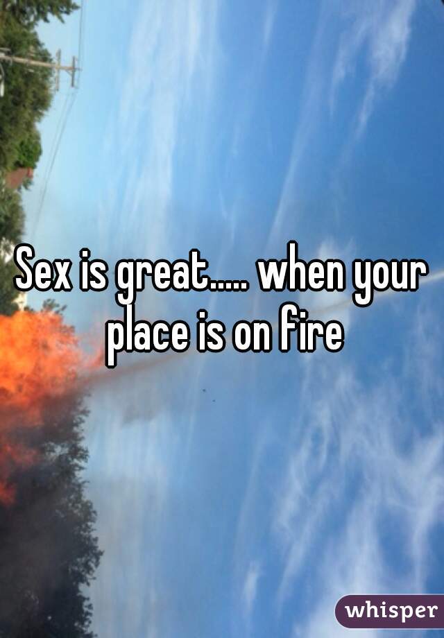 Sex is great..... when your place is on fire