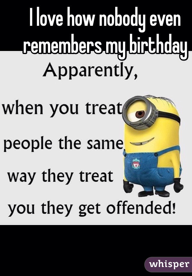 I love how nobody even remembers my birthday 