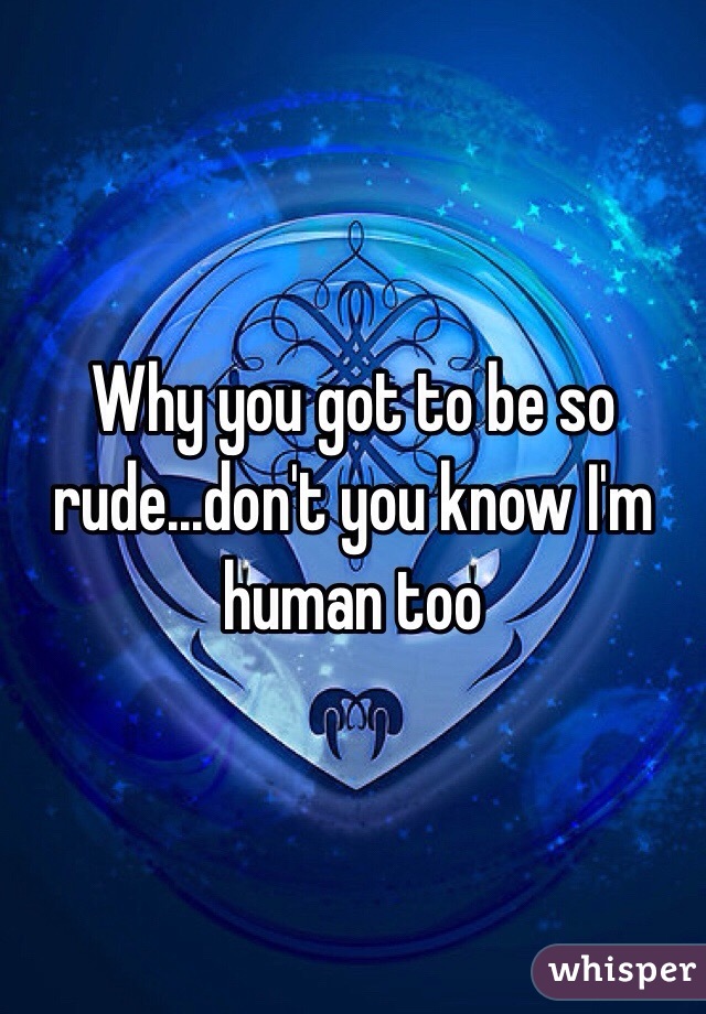 Why you got to be so rude...don't you know I'm human too