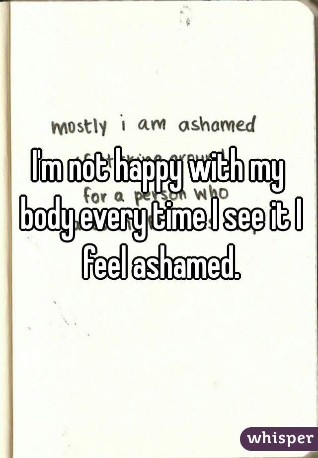 I'm not happy with my body every time I see it I feel ashamed.