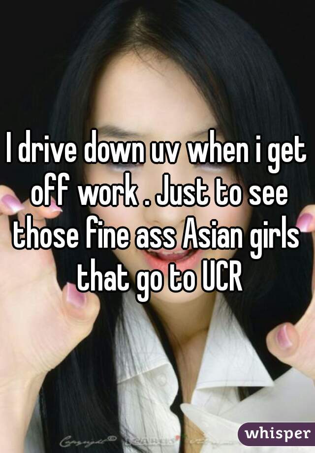 I drive down uv when i get off work . Just to see those fine ass Asian girls  that go to UCR