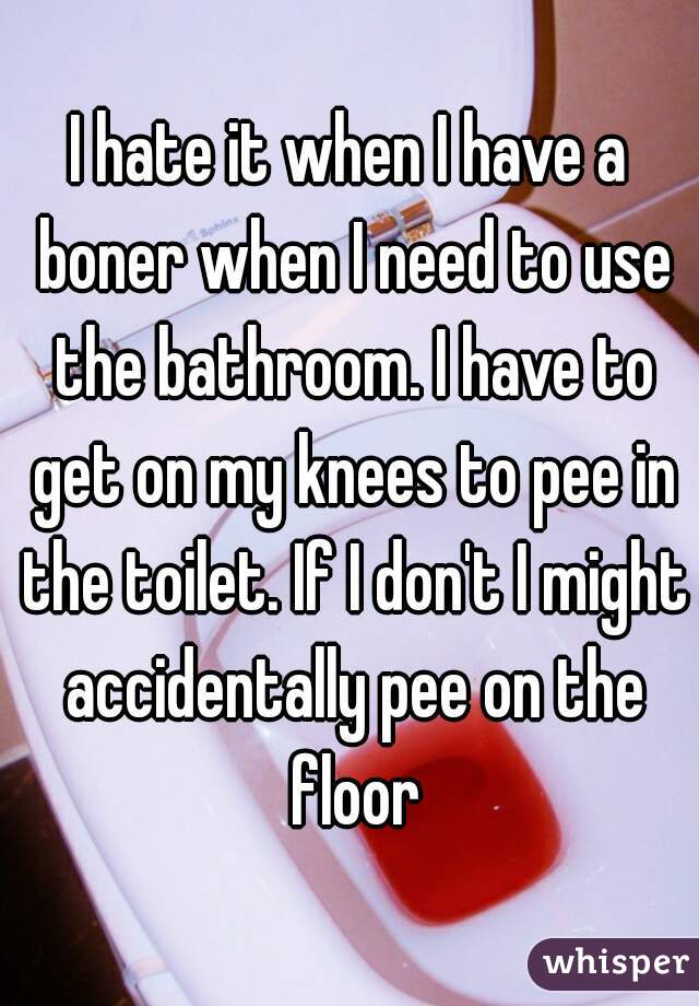 I hate it when I have a boner when I need to use the bathroom. I have to get on my knees to pee in the toilet. If I don't I might accidentally pee on the floor